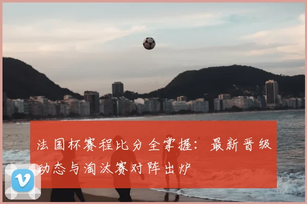 法国杯赛程比分全掌握：最新晋级动态与淘汰赛对阵出炉