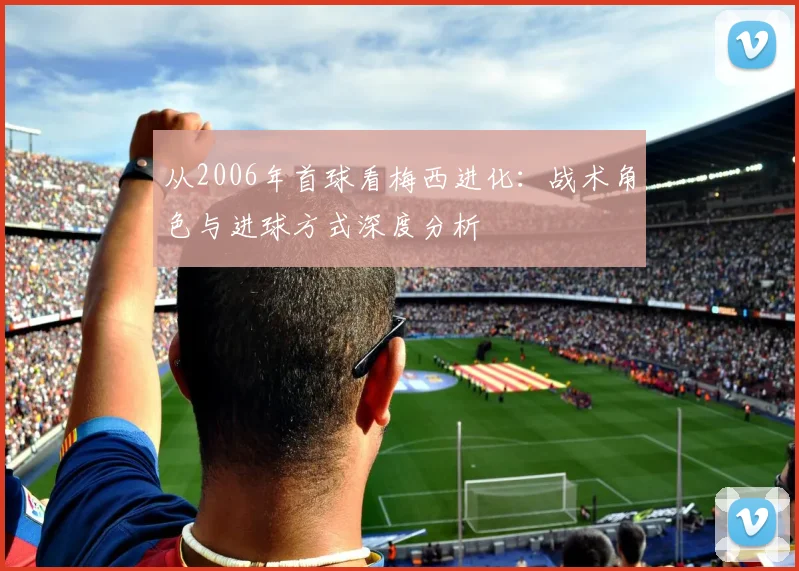 从2006年首球看梅西进化:战术角色与进球方式深度分析