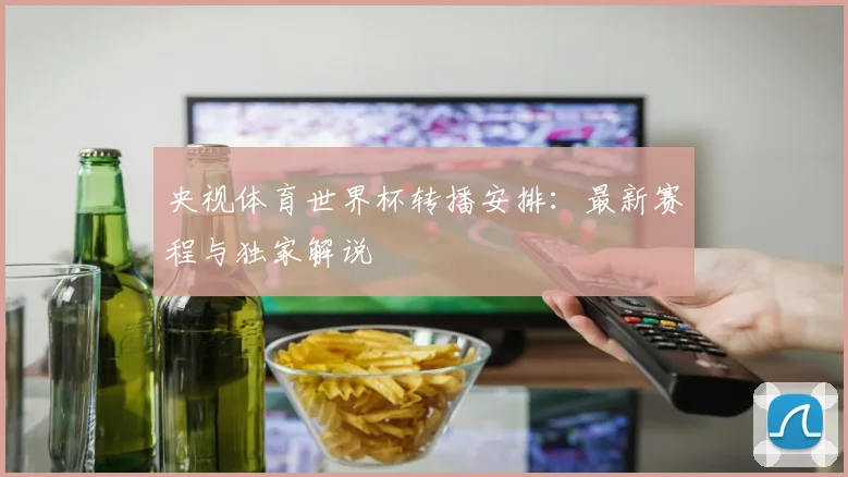 央视体育世界杯转播安排：最新赛程与独家解说
