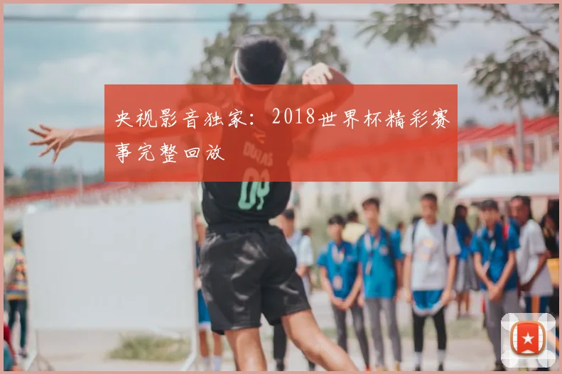 央视影音独家：2018世界杯精彩赛事完整回放