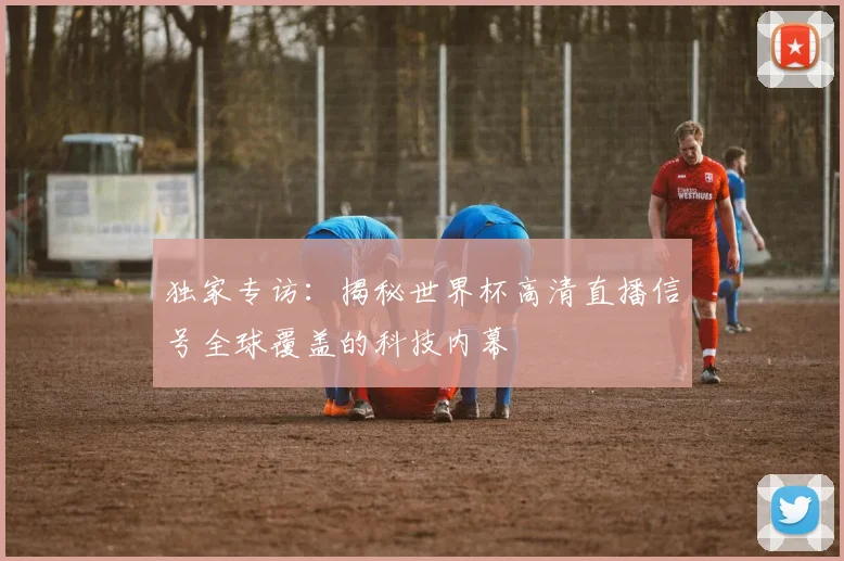 独家专访：揭秘世界杯高清直播信号全球覆盖的科技内幕