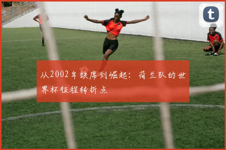 从2002年缺席到崛起:荷兰队的世界杯征程转折点