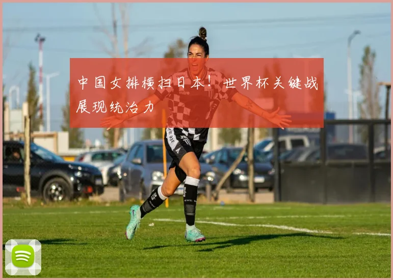中国女排横扫日本！世界杯关键战展现统治力