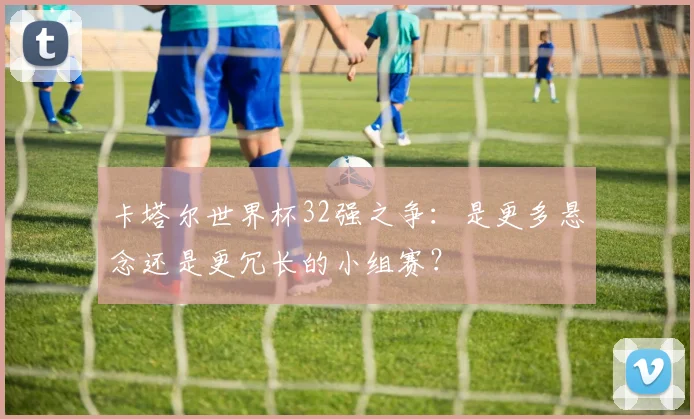 卡塔尔世界杯32强之争：是更多悬念还是更冗长的小组赛？