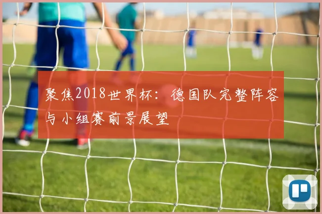 聚焦2018世界杯：德国队完整阵容与小组赛前景展望