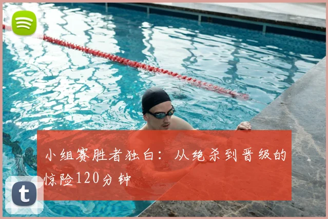 小组赛胜者独白:从绝杀到晋级的惊险120分钟