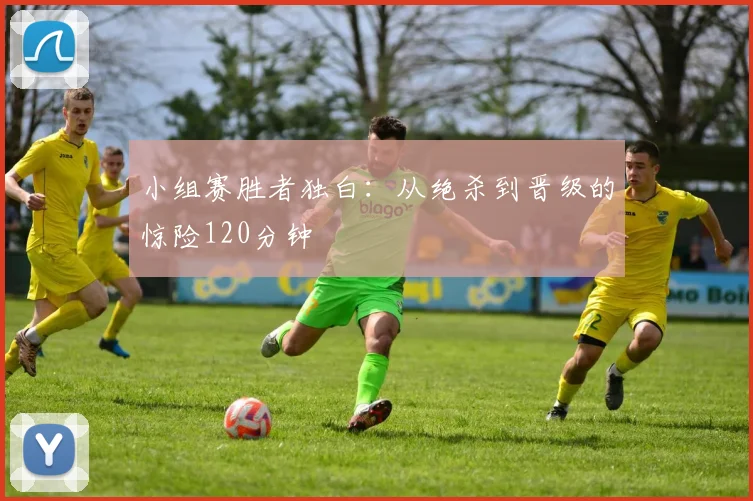 小组赛胜者独白:从绝杀到晋级的惊险120分钟