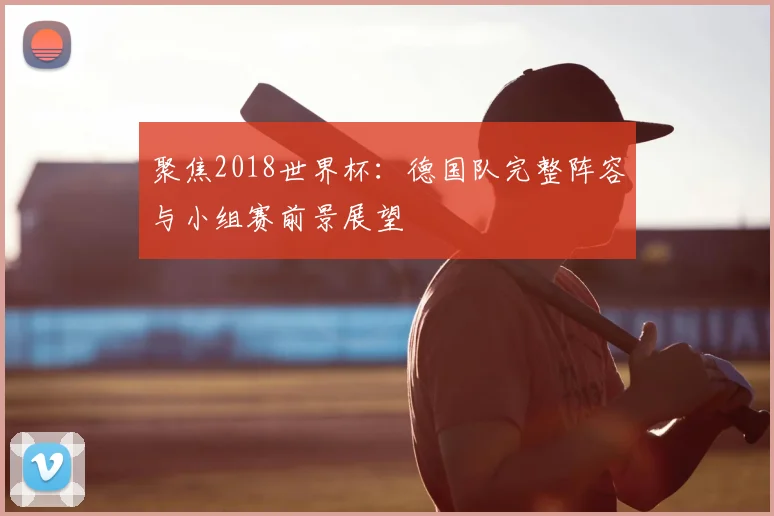 聚焦2018世界杯:德国队完整阵容与小组赛前景展望