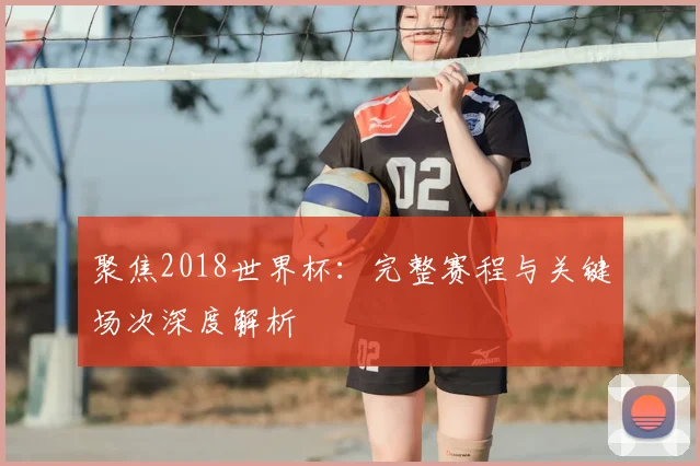聚焦2018世界杯:完整赛程与关键场次深度解析
