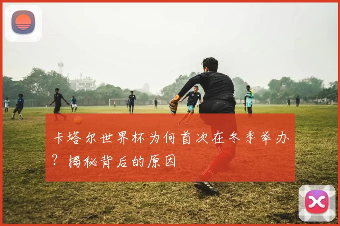 卡塔尔世界杯为何首次在冬季举办？揭秘背后的原因