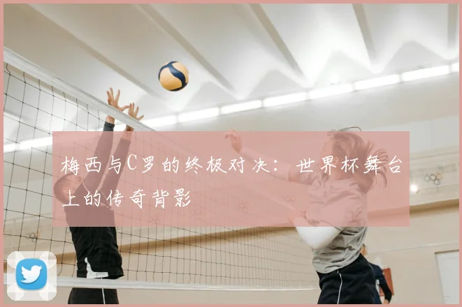 梅西与C罗的终极对决：世界杯舞台上的传奇背影