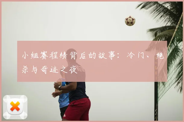 小组赛程绩背后的故事:冷门、绝杀与奇迹之夜