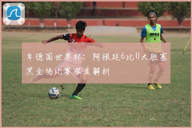 年德国世界杯:阿根廷6比0大胜塞黑全场比赛深度解析