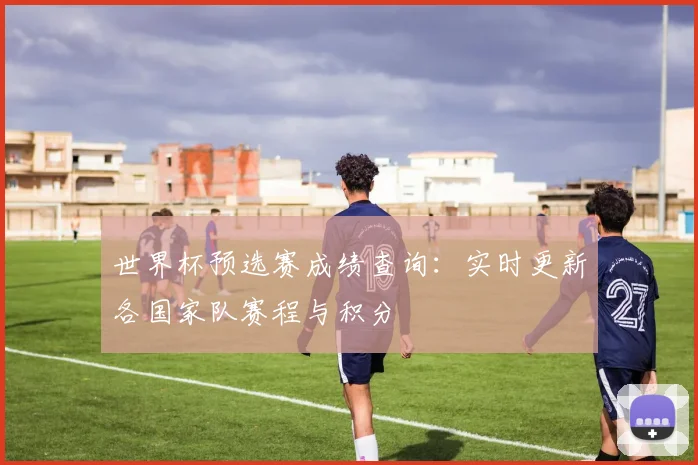 世界杯预选赛成绩查询：实时更新各国家队赛程与积分
