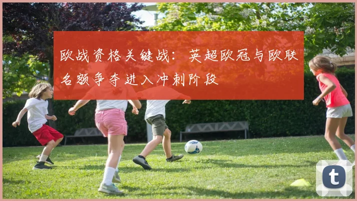 欧战资格关键战:英超欧冠与欧联名额争夺进入冲刺阶段