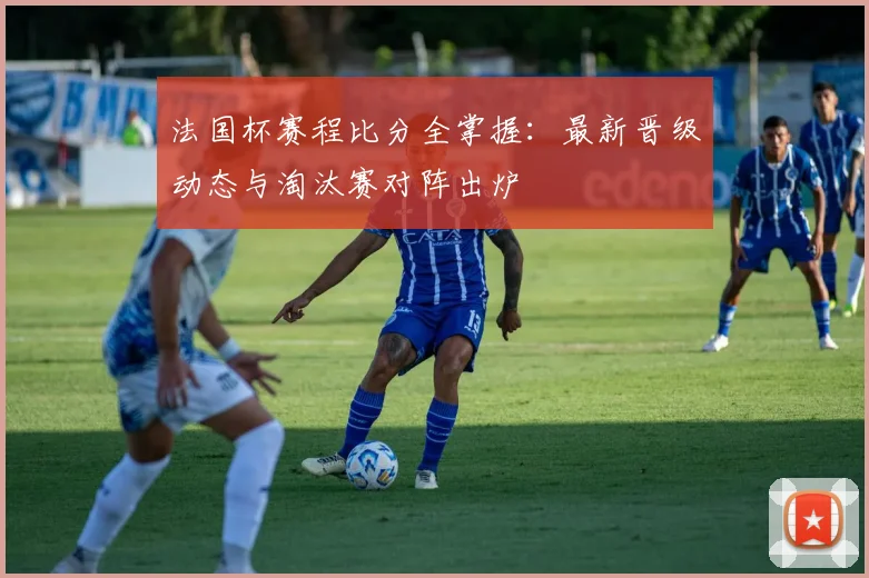 法国杯赛程比分全掌握:最新晋级动态与淘汰赛对阵出炉