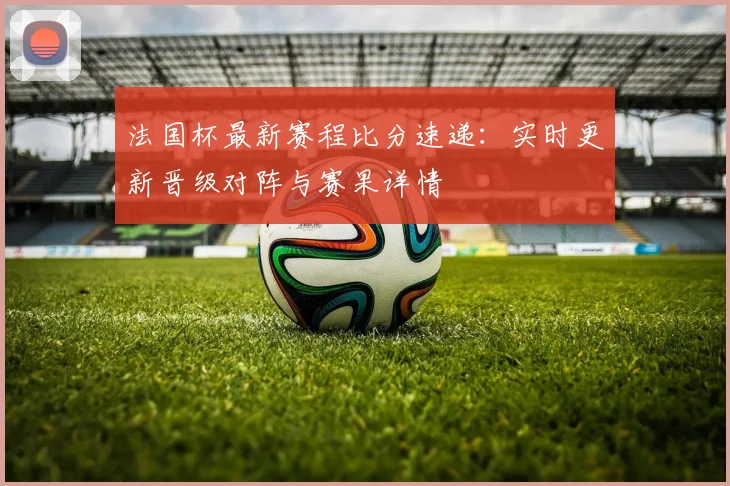 法国杯最新赛程比分速递：实时更新晋级对阵与赛果详情