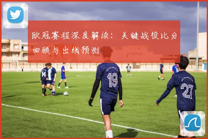 欧冠赛程深度解读:关键战役比分回顾与出线预测